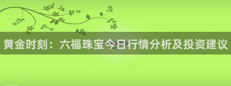 天宏娱乐宝：黄金时刻：六福珠宝今日行情分析及投资建议