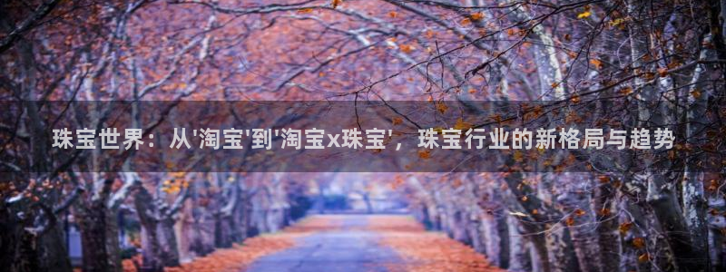 天宏娱乐董事长简介：珠宝世界：从\'淘宝\'到\'淘宝x珠宝