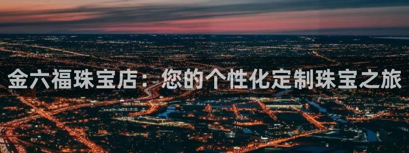 天宏娱乐小号是什么：金六福珠宝店：您的个性化定制珠宝之旅