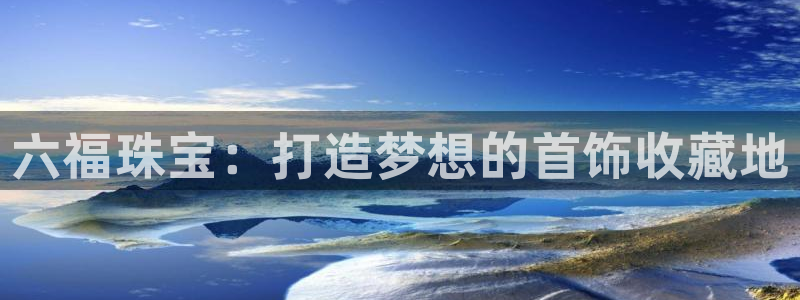 天宏娱乐王总：六福珠宝：打造梦想的首饰收藏地