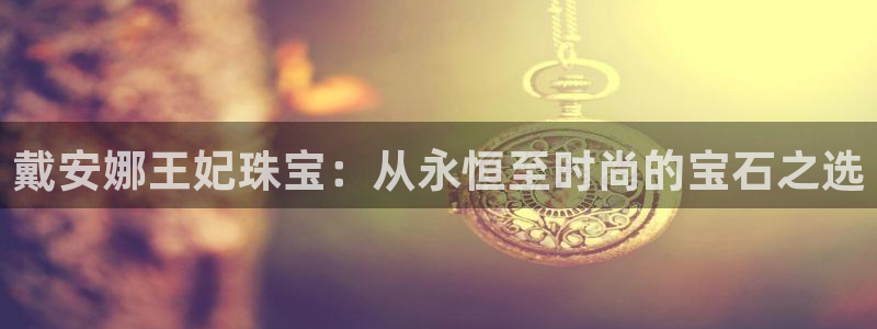 天宏娱乐大叔团龙叔：戴安娜王妃珠宝：从永恒至时尚的宝石之选