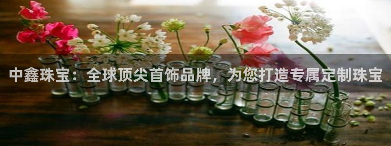 河源天宏娱乐是骗局吗：中鑫珠宝：全球顶尖首饰品牌，为您打造专