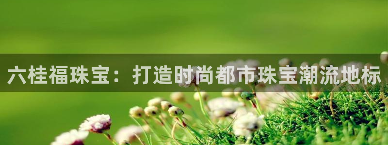 天宏娱乐会所电话多少：六桂福珠宝：打造时尚都市珠宝潮流地标